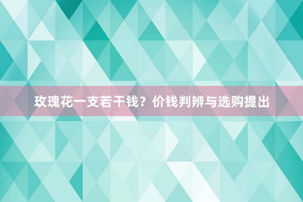 玫瑰花一支若干钱？价钱判辨与选购提出