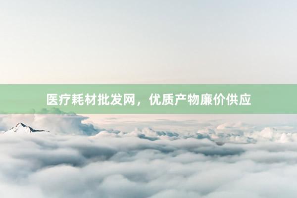 医疗耗材批发网，优质产物廉价供应